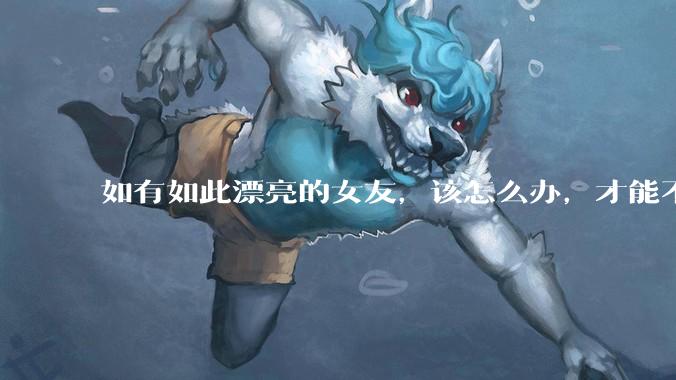 如有如此漂亮的女友，该怎么办，才能不弄丢？