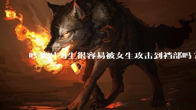 吵架时男生很容易被女生攻击到裆部吗?