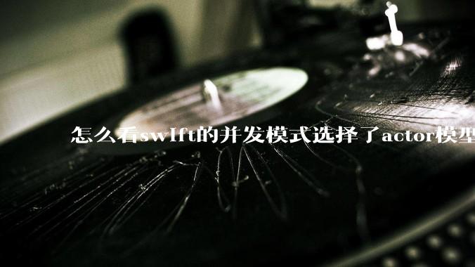 怎么看swift的并发模式选择了actor模型？