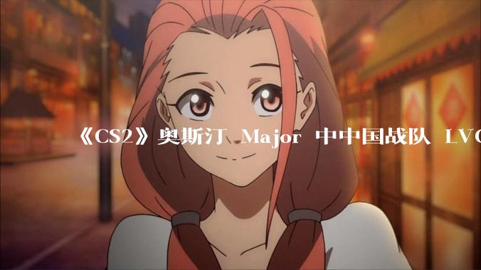 《CS2》奥斯汀 Major 中中国战队 LVG 止步 12~14 名，如何评价这一成绩？