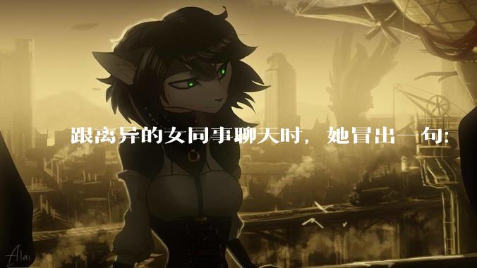 跟离异的女同事聊天时，她冒出一句：「你老婆还不如我，离了跟我过得了」，我该怎么回答？