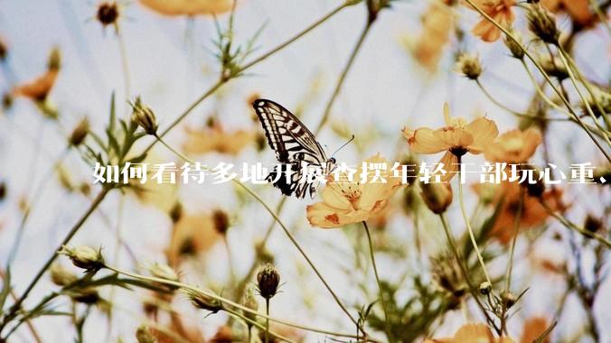 如何看待多地开展查摆年轻干部玩心重、混日子、说话随意、口大气粗等问题的行动？
