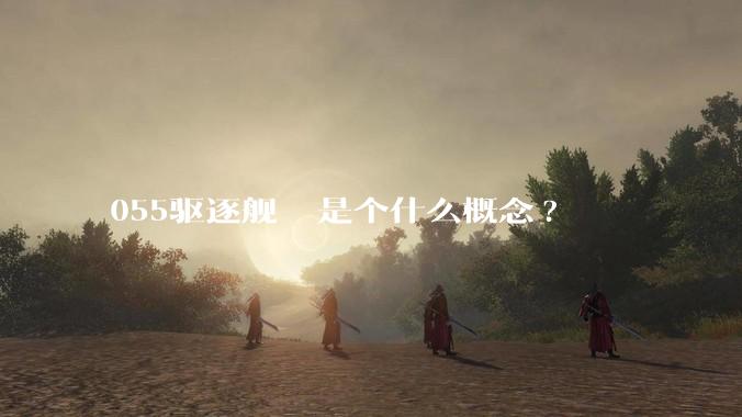 055驱逐舰  是个什么概念?